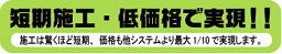 短期施工・低価格で実現!! 施工は驚くほど短期、価格も他システムより最大1/10で実現します。